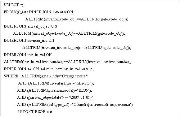 Подпись: SELECT *;
FROM((((gate INNER JOIN inventar ON     
                     ALLTRIM(inventar.code_obj)==ALLTRIM(gate.code_obj));  
INNER JOIN arrival_object ON  
         ALLTRIM(arrival_object.code_obj)==ALLTRIM(gate.code_obj));
INNER JOIN invnum_inv ON   
                  ALLTRIM(invnum_inv.code_obj)==ALLTRIM(gate.code_obj));
INNER JOIN inv_in_zal ON   ALLTRIM(inv_in_zal.inv_number)==ALLTRIM(invnum_inv.inv_number))
INNER JOIN zal ON zal.num_p==inv_in_zal.num_p;
WHERE   ALLTRIM(gate.kind)="Стандартные";
              AND (ALLTRIM(inventar.firm)="Mizuno");
             AND (ALLTRIM(inventar.model)="K235");
             AND ((arrival_object.date)>={^2007-01-01});
             AND (ALLTRIM(zal.type_zal)="Общей физической  подготовки")
              INTO CURSOR cur       
SELECT  DISTINCT code_obj_a FROM  cur ;
