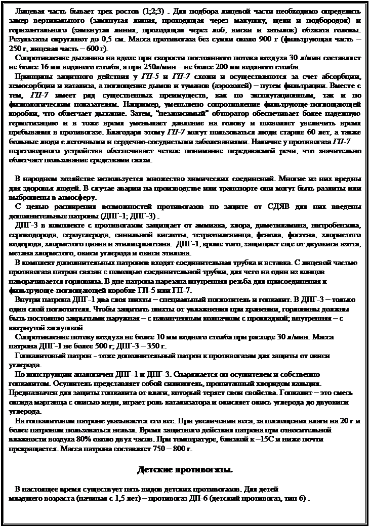 Подпись:    Лицевая часть бывает трех ростов (1;2;3) . Для подбора лицевой части необходимо определить замер вертикального (замкнутая линия, проходящая через макушку, щеки и подбородок) и горизонтального (замкнутая линия, проходящая через лоб, виски и затылок) обхвата головы. Результаты округляют до 0,5 см. Масса противогаза без сумки около 900 г (фильтрующая часть – 250 г, лицевая часть – 600 г). 
   Сопротивление дыханию на вдохе при скорости постоянного потока воздуха 30 л/мин составляет не более 16 мм водяного столба, а при 250л/мин – не более 200 мм водяного столба. 
   Принципы защитного действия у ГП-5 и ГП-7 схожи и осуществляются за счет абсорбции, хемосорбции и катализа, а поглощение дымов и туманов (аэрозолей) – путем фильтрации. Вместе с тем, ГП-7 имеет ряд существенных преимуществ, как по эксплутационным, так и по физиологическим показателям. Например, уменьшено сопротивление фильтрующе-поглощающей коробки, что облегчает дыхание. Затем, “независимый” обтюратор обеспечивает более надежную герметизацию и в тоже время уменьшает давление на голову и позволяет увеличить время пребывания в противогазе. Благодаря этому ГП-7 могут пользоваться люди старше 60 лет, а также больные люди с легочными и сердечно-сосудистыми заболеваниями. Наличие у противогаза ГП-7 
переговорного устройства обеспечивает четкое понимание передаваемой речи, что значительно облегчает пользование средствами связи.

   В народном хозяйстве используется множество химических соединений. Многие из них вредны для здоровья людей. В случае аварии на производстве или транспорте они могут быть разлиты или выброшены в атмосферу. 
   С целью расширения возможностей противогазов по защите от СДЯВ для них введены дополнительные патроны (ДПГ-1; ДПГ-3) . 
   ДПГ-3 в комплекте с противогазом защищает от аммиака, хлора, диметиламина, нитробензола, сероводорода, сероуглерода, синильной кислоты, тетраэтилсвинца, фенола, фосгена, хлористого водорода, хлористого циана и этилмеркаптана.  ДПГ-1, кроме того, защищает еще от двуокиси азота, метана хлористого, окиси углерода и окиси этилена. 
   В комплект дополнительных патронов входят соединительная трубка и вставка. С лицевой частью противогаза патрон связан с помощью соединительной трубки, для чего на один из концов наворачивается горловина. В дне патрона нарезана внутренняя резьба для присоединения к фильтрующе-поглощающей коробке ГП-5 или ГП-7. 
   Внутри патрона ДПГ-1 два слоя шихты – специальный поглотитель и гопкалит. В ДПГ-3 – только один слой поглотителя. Чтобы защитить шихты от увлажнения при хранении, горловины должны быть постоянно закрытыми наружная – с навинченным колпачком с прокладкой; внутренняя – с ввернутой заглушкой. 
   Сопротивление потоку воздуха не более 10 мм водного столба при расходе 30 л/мин. Масса патрона ДПГ-1 не более 500 г; ДПГ-3 – 350 г. 
   Гопкалитовый патрон - тоже дополнительный патрон к противогазам для защиты от окиси углерода. 
   По конструкции аналогичен ДПГ-1 и ДПГ-3. Снаряжается он осушителем и собственно гопкалитом. Осушитель представляет собой силикогель, пропитанный хлоридом кальция. Предназначен для защиты гопкалита от влаги, который теряет свои свойства. Гопкалит – это смесь оксида марганца с окисью меди, играет роль катализатора и окисляет окись углерода до двуокиси углерода. 
   На гопкалитовом патроне указывается его вес. При увеличении веса, за поглощения влаги на 20 г и более патроном пользоваться нельзя. Время защитного действия патрона при относительной влажности воздуха 80% около двух часов. При температуре, близкой к –15С и ниже почти прекращается. Масса патрона составляет 750 – 800 г. 

Детские противогазы.

   В настоящее время существует пять видов детских противогазов. Для детей 
младшего возраста (начиная с 1,5 лет) – противогаз ДП-6 (детский противогаз, тип 6) . 

