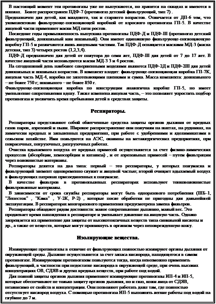 Подпись:    В настоящий момент эти противогазы уже не выпускаются, но хранятся на складах и имеются в школах.   Более распространен ПДФ-7 (противогаз детский фильтрующий, тип 7) . 
Предназначен для детей, как младшего, так и старшего возрастов. Отличается от ДП-6 тем, что укомплектован фильтрующе-поглощающей коробкой от взрослого противогаза ГП-5. В качестве лицевой части применяют маски МД пяти ростов. 
   Последние годы промышленность выпускала противогазы ПДФ-Д и ПДФ-Ш (противогаз детский фильтрующий, дошкольный или школьный). Они имеют одинаковую фильтрующе-поглощающую коробку ГП-5 и различаются лишь лицевыми частями. Так ПДФ-Д оснащается масками МД-3 (маска детская, тип 3) четырех ростов (1,2,3,4). 
   ПДФ-Д предназначен для детей от полутора до семи лет, ПДФ-Ш для детей от 7 до 17 лет. В качестве лицевой части используются маски МД-3 3 и 4 ростов. 
   На сегодняшний день наиболее совершенными моделями являются ПДФ-2Д и ПДФ-2Ш для детей дошкольных и школьных возрастов. В комплект входят: фильтрующе-поглощающая коробка ГП-7К, лицевая часть МД-4, коробка не запотевающими пленками и сумка. Масса комплекта: дошкольного – не более 750 г; школьного – не более 850 г. 
Фильтрующе-поглощающая коробка по конструкции аналогична коробке ГП-5, но имеет уменьшение сопротивления вдоху. Также изменена лицевая часть, – это позволяет упростить подбор противогаза и увеличить время пребывания детей в средствах защиты. 

Респираторы.

   Респираторы представляют собой облегченные средства защиты органов дыхания от вредных газов паров, аэрозолей и пыли. Широкое распространение они получили на шахтах, на рудниках, на химически вредных и запыленных предприятиях, при работе с удобрениями и ядохимикатами в сельском хозяйстве. Ими пользуются на АЭС, окалины на металлургических предприятиях, при покрасочных, погрузочных, разгрузочных работах. 
   Очистка вдыхаемого воздуха от вредных примесей осуществляется за счет физико-химических процессов (абсорбции, хемосорбции и катализа) , и от аэрозольных примесей – путем фильтрации через волокнистые материалы. 
   Респираторы делятся на два типа: первый – это респираторы, у которых полумаска и фильтрующий элемент одновременно служит и лицевой частью; второй очищает вдыхаемый воздух в фильтрующих патронах присоединенных к полумаске. 
   В качестве фильтров в противопылевых респираторах используют тонковолокнистые фильтрованные материалы. 
   В зависимости от срока службы респираторы могут быть одноразового потребления (ШБ-1, “Лепесток” , “Кама” , У-2К, Р-2) , которые после обработки не пригодны для дальнейшей эксплуатации. В респираторах многоразового применения предусмотрена замена фильтров. 
   Респираторы обладают рядом достоинств: малое сопротивление дыханию, малый вес. Это продлевает время нахождения в респираторе и уменьшает давление на лицевую часть. Однако запрещается их применение для защиты от высокотоксичных веществ типа синильной кислоты и др., а также от веществ, которые могут проникнуть в организм через неповрежденную кожу. 

Изолирующие вещества.

   Изолирующие противогазы в отличие от фильтрующих полностью изолируют органы дыхания от окружающей среды. Дыхание осуществляется за счет запаса кислорода, находящегося в самом противогазе. Изолирующим противогазом пользуются тогда, когда невозможно применить фильтрующий, в частности при недостатке кислорода в окружающей среде, при очень высоких концентрациях ОВ, СДЯВ и других вредных веществ, при работе под водой. 
   Для полной защиты органов дыхания применяют изолирующие противогазы ИП-4 и ИП-5, которые обеспечивают не только защиту органов дыхания, но и глаз, кожи лица от СДЯВ, независимо от свойств и концентрации. Они позволяют работать даже там, где полностью отсутствует кислород воздуха. С помощью противогаза ИП-5 выполнять легкие работы под водой на глубине до 7 м. 
   Принцип действия основан на выделении кислорода из химических веществ, при 


