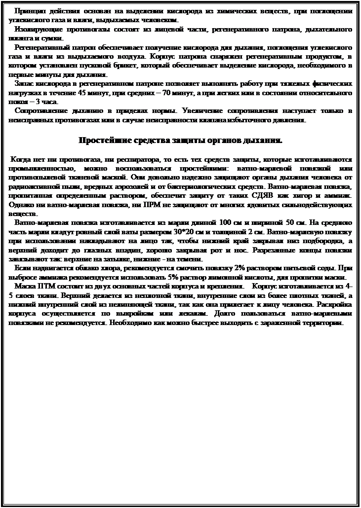 Подпись:    Принцип действия основан на выделении кислорода из химических веществ, при поглощении углекислого газа и влаги, выдыхаемых человеком. 
   Изолирующие противогазы состоят из лицевой части, регенеративного патрона, дыхательного шланга и сумки. 
   Регенеративный патрон обеспечивает получение кислорода для дыхания, поглощения углекислого газа и влаги из выдыхаемого воздуха. Корпус патрона снаряжен регенеративным продуктом, в котором установлен пусковой брикет, который обеспечивает выделение кислорода, необходимого в первые минуты для дыхания. 
   Запас кислорода в регенеративном патроне позволяет выполнять работу при тяжелых физических нагрузках в течение 45 минут, при средних – 70 минут, а при легких или в состоянии относительного покоя – 3 часа. 
   Сопротивление дыханию в приделах нормы. Увеличение сопротивления наступает только в неисправных противогазах или в случае неисправности клапана избыточного давления. 

Простейшие средства защиты органов дыхания.
  
 Когда нет ни противогаза, ни респиратора, то есть тех средств защиты, которые изготавливаются промышленностью, можно воспользоваться простейшими: ватно-марлевой повязкой или противопылевой тканевой маской. Они довольно надежно защищают органы дыхания человека от радиоактивной пыли, вредных аэрозолей и от бактериологических средств. Ватно-марлевая повязка, пропитанная определенным раствором, обеспечит защиту от таких СДЯВ как хигор и аммиак. Однако ни ватно-марлевая повязка, ни ПРМ не защищают от многих ядовитых сильнодействующих веществ. 
   Ватно-марлевая повязка изготавливается из марли длиной 100 см и шириной 50 см. На среднюю часть марли кладут ровный слой ваты размером 30*20 см и толщиной 2 см. Ватно-марлевую повязку при использовании накладывают на лицо так, чтобы нижний край закрывал низ подбородка, а верхний доходит до глазных впадин, хорошо закрывая рот и нос. Разрезанные концы повязки завязывают так: верхние на затылке, нижние - на темени. 
   Если надвигается облако хлора, рекомендуется смочить повязку 2% раствором питьевой соды. При выбросе аммиака рекомендуется использовать 5% раствор лимонной кислоты, для пропитки маски. 
   Маска ПТМ состоит из двух основных частей корпуса и крепления.    Корпус изготавливается из 4-5 слоев ткани. Верхний делается из неплотной ткани, внутренние слои из более плотных тканей, а нижний внутренний слой из нелиняющей ткани, так как она прилегает к лицу человека. Раскройка корпуса осуществляется по выкройкам или лекалам. Долго пользоваться ватно-марлевыми повязками не рекомендуется. Необходимо как можно быстрее выходить с зараженной территории.

