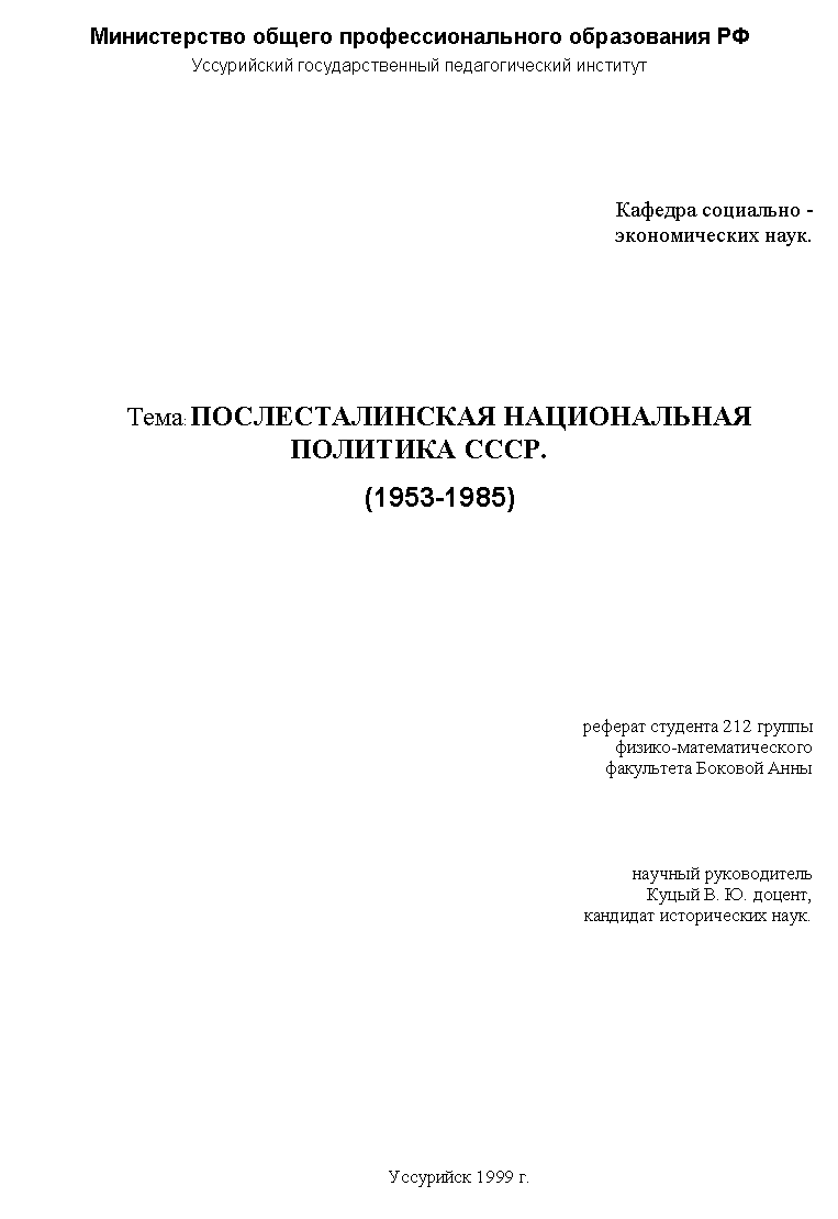 Подпись: Министерство общего профессионального образования РФ
Уссурийский государственный педагогический институт





Кафедра социально -
экономических наук.






Тема: ПОСЛЕСТАЛИНСКАЯ НАЦИОНАЛЬНАЯ ПОЛИТИКА СССР.
(1953-1985)










реферат студента 212 группы 
физико-математического 
факультета Боковой Анны




научный руководитель
Куцый В. Ю. доцент,
кандидат исторических наук.













Уссурийск 1999 г.
 

