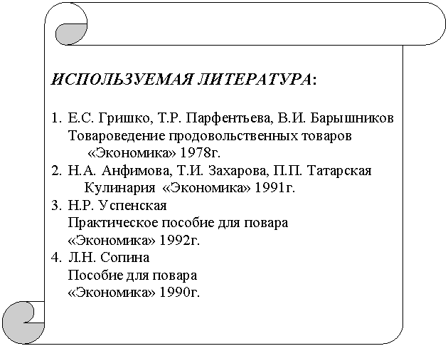 Вертикальный свиток: ИСПОЛЬЗУЕМАЯ ЛИТЕРАТУРА:

1.	Е.С. Гришко, Т.Р. Парфентьева, В.И. Барышников       
Товароведение продовольственных товаров
          «Экономика» 1978г.
2.	Н.А. Анфимова, Т.И. Захарова, П.П. Татарская
         Кулинария  «Экономика» 1991г.
3.	Н.Р. Успенская
Практическое пособие для повара
«Экономика» 1992г.
4.	Л.Н. Сопина
Пособие для повара
«Экономика» 1990г. 
 

