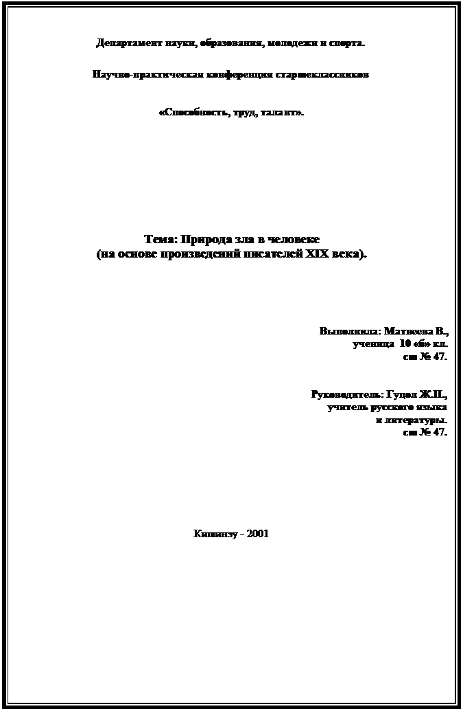 Подпись: Департамент науки, образования, молодежи и спорта.

Научно-практическая конференция старшеклассников


«Способность, труд, талант».









Тема: Природа зла в человеке
(на основе произведений писателей XIX века).





Выполнила: Матвеева В.,
ученица  10 «б» кл.
сш № 47.


Руководитель: Гуцол Ж.П.,
учитель русского языка
и литературы.
сш № 47.







Кишинэу - 2001

