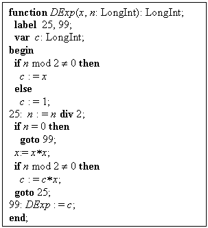Блок-схема: процесс: function DExp(x, n: LongInt): LongInt;
  label  25, 99;
  var  c: LongInt;
begin
  if n mod 2 ¹ 0 then
    c : = x
  else
    c : = 1;
25:  n : = n div 2;
  if n = 0 then
    goto 99;
  x:= x*x;
  if n mod 2 ¹ 0 then
    c : = c*x;
  goto 25;
99: DExp : = c;
end;



