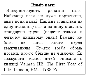 Подпись: Вимір ваги
Використовують ричажні ваги. Най-кращі ваги не дуже портативні, адже вони важкі. Пацієнт ставиться на одну половину ваг, а на іншу ставлять стан-дартні грузи (пацієнт тільки в легкому нижньому одязі) Бажано не їсти, не пи-ти багато перед зважуванням. Стояти треба обома ногами, нічого більше не чіпаючи. Як зважувати малих дітей описано в книжці Valman HB. The First Year of Life. London, BMJ, 1988:55
