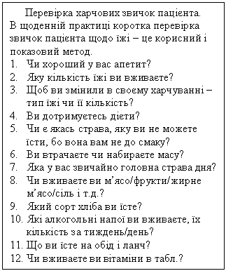Подпись: Перевірка харчових звичок пацієнта.
В щоденній практиці коротка перевірка звичок пацієнта щодо їжі – це корисний і показовий метод.
1.	Чи хороший у вас апетит?
2.	Яку кількість їжі ви вживаєте?
3.	Щоб ви змінили в своєму харчуванні – тип їжі чи її кількість?
4.	Ви дотримуєтесь дієти?
5.	Чи є якась страва, яку ви не можете їс-ти, бо вона вам не до смаку?
6.	Ви втрачаєте чи набираєте масу?
7.	Яка у вас звичайно головна страва дня?
8.	Чи вживаєте ви м’ясо/фрукти/жирне м’ясо/сіль і т.д.?
9.	Який сорт хліба ви їсте?
10.	Які алкогольні напої ви вживаєте, їх кі-лькість за тиждень/день?
11.	Що ви їсте на обід і ланч?
12.	Чи вживаєте ви вітаміни в табл.?
