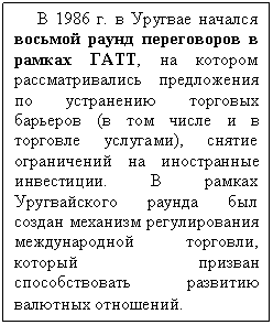 Подпись: В 1986 г. в Уругвае начался восьмой раунд переговоров в рамках ГАТТ, на котором рассматривались предложения по устранению торговых барьеров (в том числе и в торговле услугами), снятие ограничений на иностранные инвестиции. В рамках Уругвайского раунда был создан механизм регулирования международной торговли, который призван способствовать развитию валютных отношений.