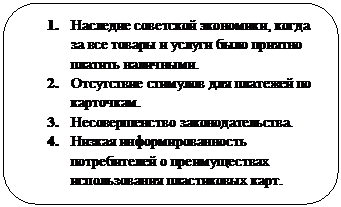 Скругленный прямоугольник: 2.	Наследие советской экономики, когда за все товары и услуги было приятно платить наличными.
3.	Отсутствие стимулов для платежей по карточкам.
4.	Несовершенство законодательства.
5.	Низкая информированность потребителей о преимуществах использования пластиковых карт. 
