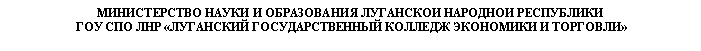 Подпись: МИНИСТЕРСТВО НАУКИ И ОБРАЗОВАНИЯ ЛУГАНСКОЙ НАРОДНОЙ РЕСПУБЛИКИ
ГОУ СПО ЛНР «ЛУГАНСКИЙ ГОСУДАРСТВЕННЫЙ КОЛЛЕДЖ ЭКОНОМИКИ И ТОРГОВЛИ»

