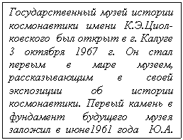 Подпись: Государственный музей истории космонавтики имени К.Э.Циол-ковского  был открыт в г. Калуге 3 октября 1967 г. Он стал пер-вым в мире музеем, рассказы-вающим в своей экспозиции об истории космонавтики. Первый камень в фундамент будущего музея заложил в июне1961 года  Ю.А. Гагарин