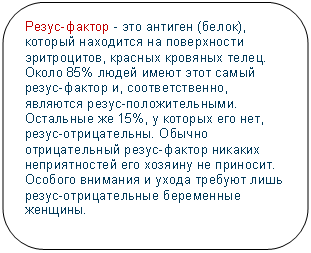 Скругленный прямоугольник: Резус-фактор - это антиген (белок), который находится на поверхности эритроцитов, красных кровяных телец. Около 85% людей имеют этот самый резус-фактор и, соответственно, являются резус-положительными. Остальные же 15%, у которых его нет, резус-отрицательны. Обычно отрицательный резус-фактор никаких неприятностей его хозяину не приносит. Особого внимания и ухода требуют лишь резус-отрицательные беременные женщины. 

