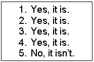 Подпись: 1.	Yes, it is.
2.	Yes, it is.
3.	Yes, it is.
4.	Yes, it is.
5.	No, it isn’t. 
