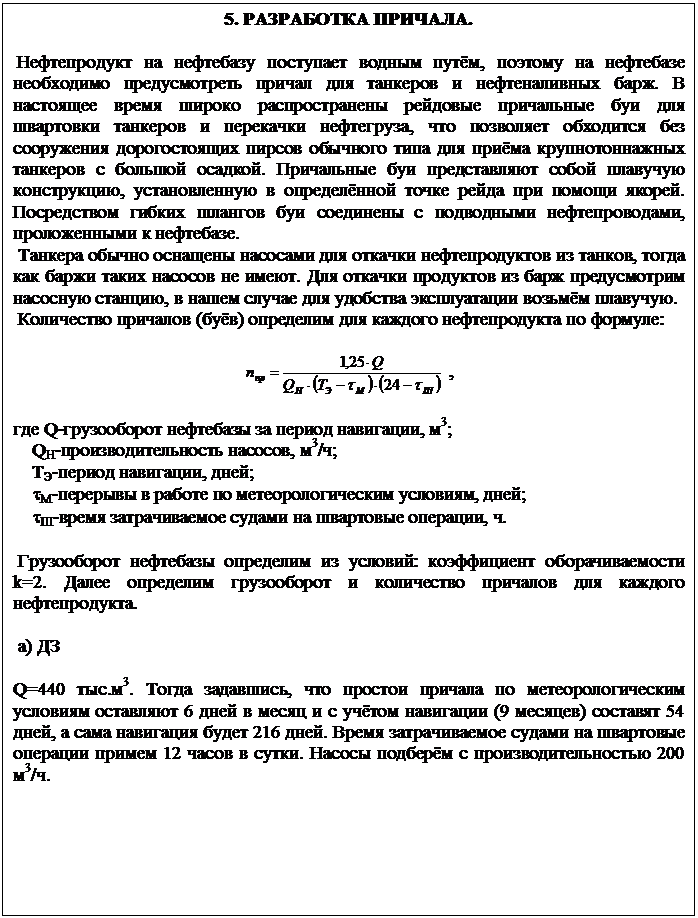 Подпись: 5. РАЗРАБОТКА ПРИЧАЛА.

 Нефтепродукт на нефтебазу поступает водным путём, поэтому на нефтебазе не-обходимо предусмотреть причал для танкеров и нефтеналивных барж. В на-стоящее время широко распространены рейдовые причальные буи для швар-товки танкеров и перекачки нефтегруза, что позволяет обходится без сооруже-ния дорогостоящих пирсов обычного типа для приёма крупнотоннажных танке-ров с большой осадкой. Причальные буи представляют собой плавучую конст-рукцию, установленную в определённой точке рейда при помощи якорей. По-средством гибких шлангов буи соединены с подводными нефтепроводами, про-ложенными к нефтебазе.
 Танкера обычно оснащены насосами для откачки нефтепродуктов из танков, то-гда как баржи таких насосов не имеют. Для откачки продуктов из барж преду-смотрим насосную станцию, в нашем случае для удобства эксплуатации возьмём плавучую. 
 Количество причалов (буёв) определим для каждого нефтепродукта по форму-ле:

  ,

где Q-грузооборот нефтебазы за период навигации, м3;
    QН-производительность насосов, м3/ч;
    ТЭ-период навигации, дней;
    tМ-перерывы в работе по метеорологическим условиям, дней;
    tШ-время затрачиваемое судами на швартовые операции, ч.

 Грузооборот нефтебазы определим из условий: коэффициент оборачиваемости k=2. Далее определим грузооборот и количество причалов для каждого нефте-продукта.

 а) ДЗ

Q=440 тыс.м3. Тогда задавшись, что простои причала по метеорологическим условиям оставляют 6 дней в месяц и с учётом навигации (9 месяцев) составят 54 дней, а сама навигация будет 216 дней. Время затрачиваемое судами на шварто-вые операции примем 12 часов в сутки. Насосы подберём с производительно-стью 200 м3/ч.
