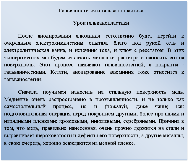 Подпись: Гальваностегия и гальванопластика
Урок гальванопластики
После анодирования алюминия естественно будет перейти к очередным электрохимическим опытам, благо под рукой есть и электролитическая ванна, и источник тока, и ключ с реостатом. В этих экспериментах мы будем извлекать металл из раствора и наносить его на поверхность. Этот процесс называют гальваностегией, а покрытия - гальваническими. Кстати, анодирование алюминия тоже относится к гальваностегии. 
Сначала поучимся наносить на стальную поверхность медь. Меднение очень распространено в промышленности, и не только как самостоятельный процесс, но и (пожалуй, даже чаще) как подготовительная операция перед покрытием другими, более прочными и нарядными пленками: хромовыми, никелевыми, серебряными. Причина в том, что медь, правильно нанесенная, очень прочно держится на стали и выравнивает шероховатости и дефекты его поверхности, а другие металлы, в свою очередь, хорошо осаждаются на медной пленке.
