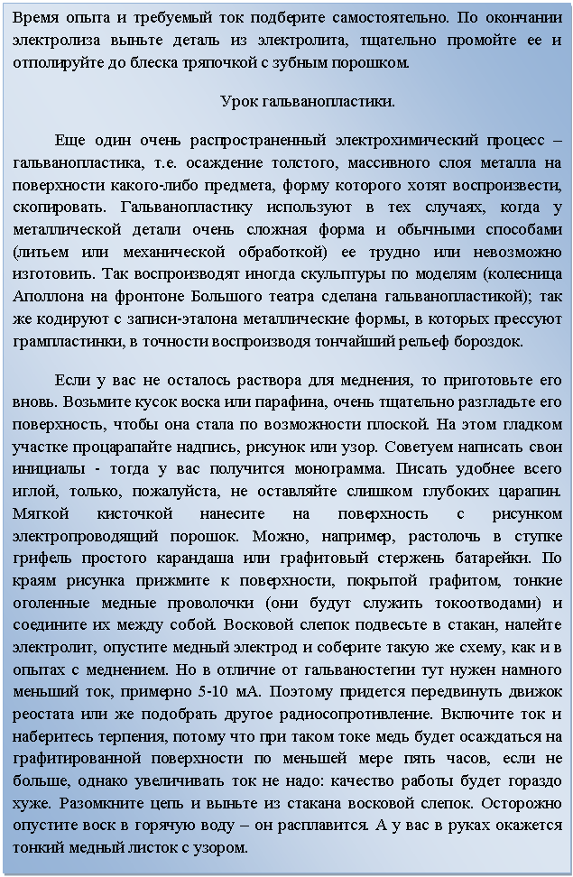 Подпись: Время опыта и требуемый ток подберите самостоятельно. По окончании электролиза выньте деталь из электролита, тщательно промойте ее и отполируйте до блеска тряпочкой с зубным порошком.
Урок гальванопластики.
Еще один очень распространенный электрохимический процесс –  гальванопластика, т.е. осаждение толстого, массивного слоя металла на поверхности какого-либо предмета, форму которого хотят воспроизвести, скопировать. Гальванопластику используют в тех случаях, когда у металлической детали очень сложная форма и обычными способами (литьем или механической обработкой) ее трудно или невозможно изготовить. Так воспроизводят иногда скульптуры по моделям (колесница Аполлона на фронтоне Большого театра сделана гальванопластикой); так же кодируют с записи-эталона металлические формы, в которых прессуют грампластинки, в точности воспроизводя тончайший рельеф бороздок. 
Если у вас не осталось раствора для меднения, то приготовьте его вновь. Возьмите кусок воска или парафина, очень тщательно разгладьте его поверхность, чтобы она стала по возможности плоской. На этом гладком участке процарапайте надпись, рисунок или узор. Советуем написать свои инициалы - тогда у вас получится монограмма. Писать удобнее всего иглой, только, пожалуйста, не оставляйте слишком глубоких царапин. Мягкой кисточкой нанесите на поверхность с рисунком электропроводящий порошок. Можно, например, растолочь в ступке грифель простого карандаша или графитовый стержень батарейки. По краям рисунка прижмите к поверхности, покрытой графитом, тонкие оголенные медные проволочки (они будут служить токоотводами) и соедините их между собой. Восковой слепок подвесьте в стакан, налейте электролит, опустите медный электрод и соберите такую же схему, как и в опытах с меднением. Но в отличие от гальваностегии тут нужен намного меньший ток, примерно 5-10 мА. Поэтому придется передвинуть движок реостата или же подобрать другое радиосопротивление. Включите ток и наберитесь терпения, потому что при таком токе медь будет осаждаться на графитированной поверхности по меньшей мере пять часов, если не больше, однако увеличивать ток не надо: качество работы будет гораздо хуже. Разомкните цепь и выньте из стакана восковой слепок. Осторожно опустите воск в горячую воду – он расплавится. А у вас в руках окажется тонкий медный листок с узором. 


