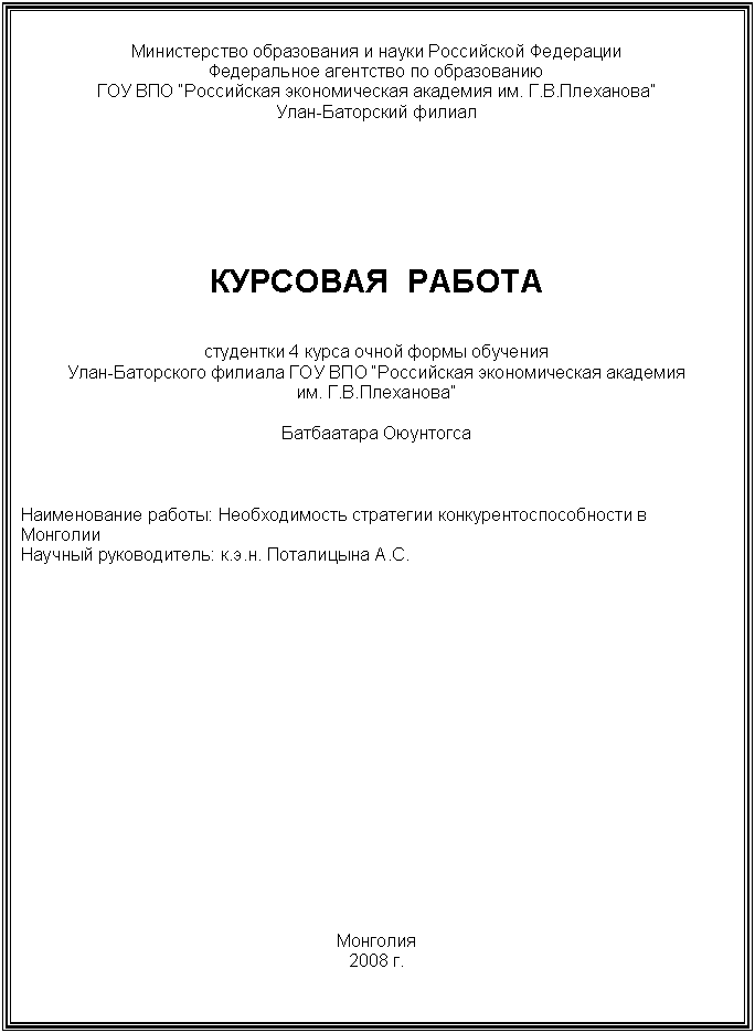 Подпись: Министерство образования и науки Российской Федерации 
Федеральное агентство по образованию
ГОУ ВПО “Российская экономическая академия им. Г.В.Плеханова”
Улан-Баторский филиал 







КУРСОВАЯ  РАБОТА


студентки 4 курса очной формы обучения
Улан-Баторского филиала ГОУ ВПО “Российская экономическая академия 
им. Г.В.Плеханова”

Батбаатара Оюунтогса



Наименование работы: Необходимость стратегии конкурентоспособности в Монголии
Научный руководитель: к.э.н. Поталицына А.С.


















Монголия
2008 г.















