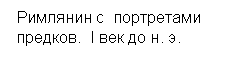 Подпись:  Римлянин с  портретами 
 предков.  I век до н. э.
