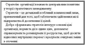 Подпись: Стратегію організації вважають центральним поняттям у теорії стратегічного менеджменту.
Стратегія – це детальний всебічний комплексний план, призначений для того, щоб забезпечити здійснення місії підприємства й досягнення її цілей.
Добре сформована стратегія інтегрує основні цілі організації, норми та дії в єдине ціле, допомагає спрямовувати та розміщувати її ресурси так, щоб досягти відносних внутрішніх переваг і врахувати очікувані зміни в оточенні.
