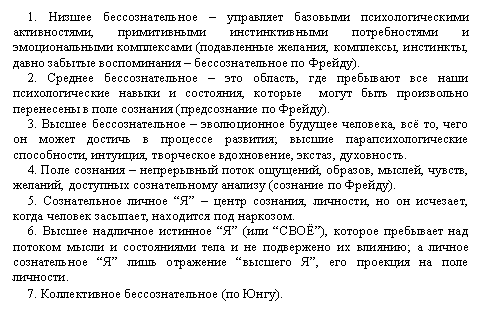 Подпись: 1. Низшее бессознательное – управляет базовыми психологическими активностями, примитивными инстинктивными потребностями и эмоциональными комплексами (подавленные желания, комплексы, инстинкты, давно забытые воспоминания – бессознательное по Фрейду).
2. Среднее бессознательное – это область, где пребывают все наши психологические навыки и состояния, которые  могут быть произвольно перенесены в поле сознания (предсознание по Фрейду).
3. Высшее бессознательное – эволюционное будущее человека, всё то, чего он может достичь в процессе развития; высшие парапсихологические способности, интуиция, творческое вдохновение, экстаз, духовность.
4. Поле сознания – непрерывный поток ощущений, образов, мыслей, чувств, желаний, доступных сознательному анализу (сознание по Фрейду).
5. Сознательное личное “Я” – центр сознания, личности, но он исчезает, когда человек засыпает, находится под наркозом.
6. Высшее надличное истинное “Я” (или “СВОЁ”), которое пребывает над потоком мысли и состояниями тела и не подвержено их влиянию; а личное сознательное “Я” лишь отражение “высшего Я”, его проекция на поле личности.
7. Коллективное бессознательное (по Юнгу).
