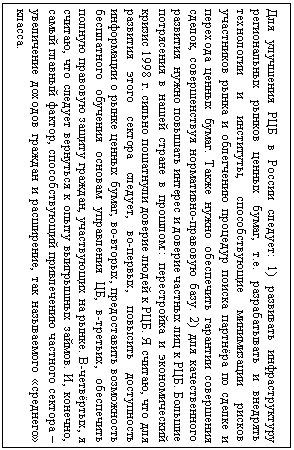 Подпись: Для улучшения РЦБ в России следует: 1) развивать инфраструктуру региональных рынков ценных бумаг, т.е. разрабатывать и внедрять технологии и институты, способствующие минимизации рисков участников рынка и облегчению процедур поиска партнёра по сделке и перехода ценных бумаг. Также нужно обеспечить гарантии совершения сделок, совершенствуя нормативно-правовую базу. 2) для качественного развития  нужно повышать интерес и доверие частных лиц к РЦБ. Большие потрясения в нашей стране в прошлом:: перестройка и экономический кризис 1998 г. сильно пошатнули доверие людей к РЦБ. Я считаю, что для развития этого сектора следует, во-первых, повысить доступность информации о рынке ценных бумаг, во-вторых, предоставить возможность бесплатного обучения основам управления ЦБ, в-третьих, обеспечить полную правовую защиту граждан, участвующих на рынке. В-четвёртых, я считаю, что следует вернуться к опыту выигрышных займов. И, конечно, самый главный фактор, способствующий привлечению частного сектора –  увеличение доходов граждан и расширение, так называемого «среднего» класса.